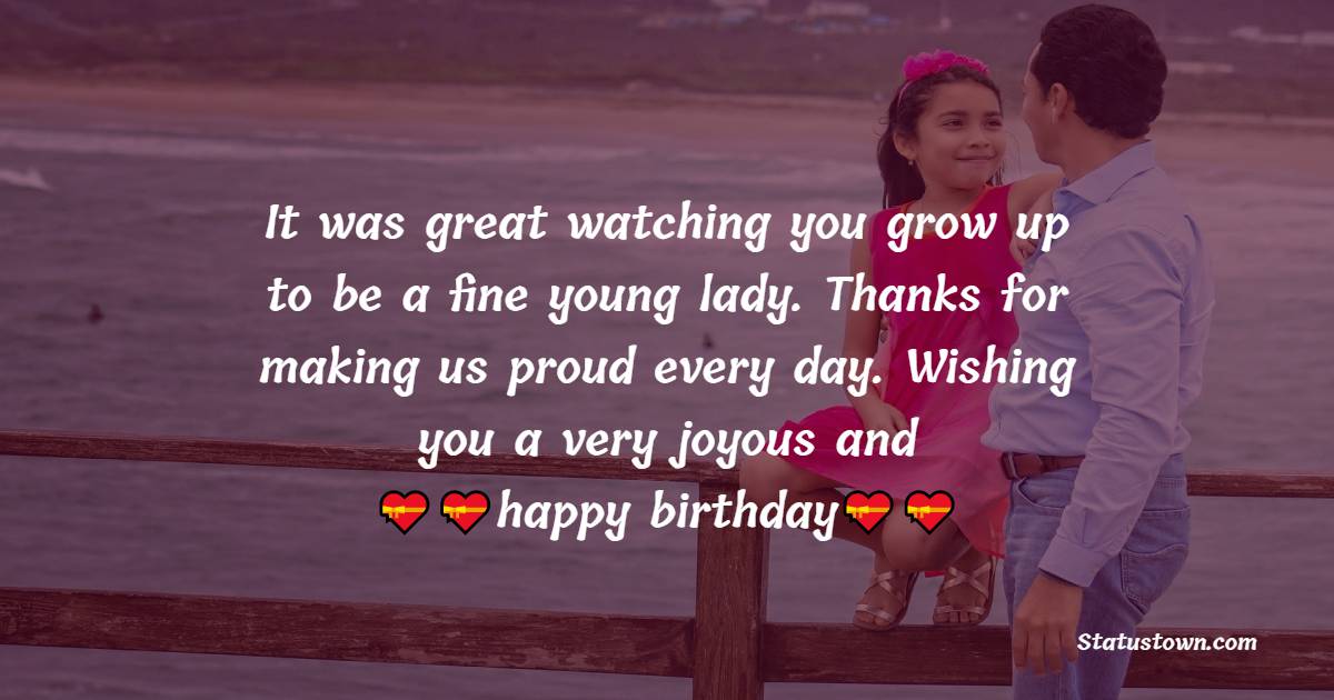   It was great watching you grow up to be a fine young lady. Thanks for making us proud every day. Wishing you a very joyous and happy birthday.   - Birthday Wishes for Daughter