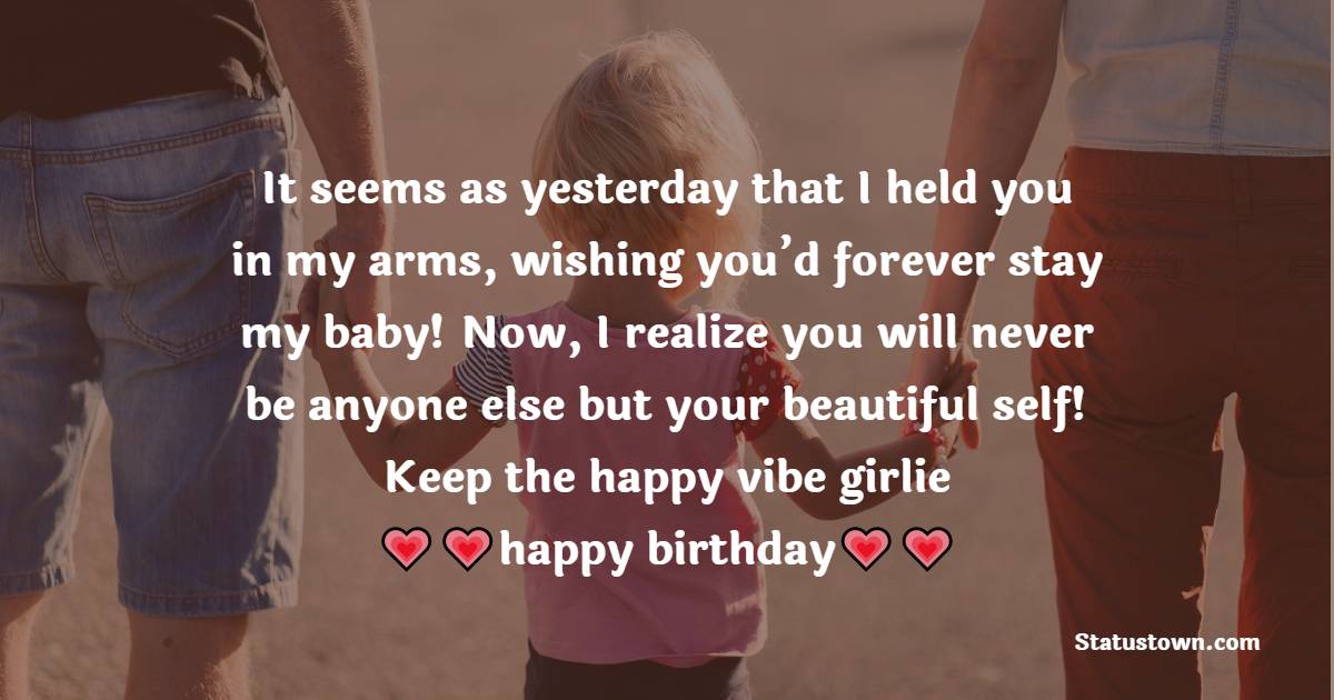   It seems as yesterday that I held you in my arms, wishing you’d forever stay my baby! Now, I realize you will never be anyone else but your beautiful self! Keep the happy vibe girlie, happy birthday!   - Birthday Wishes for Daughter