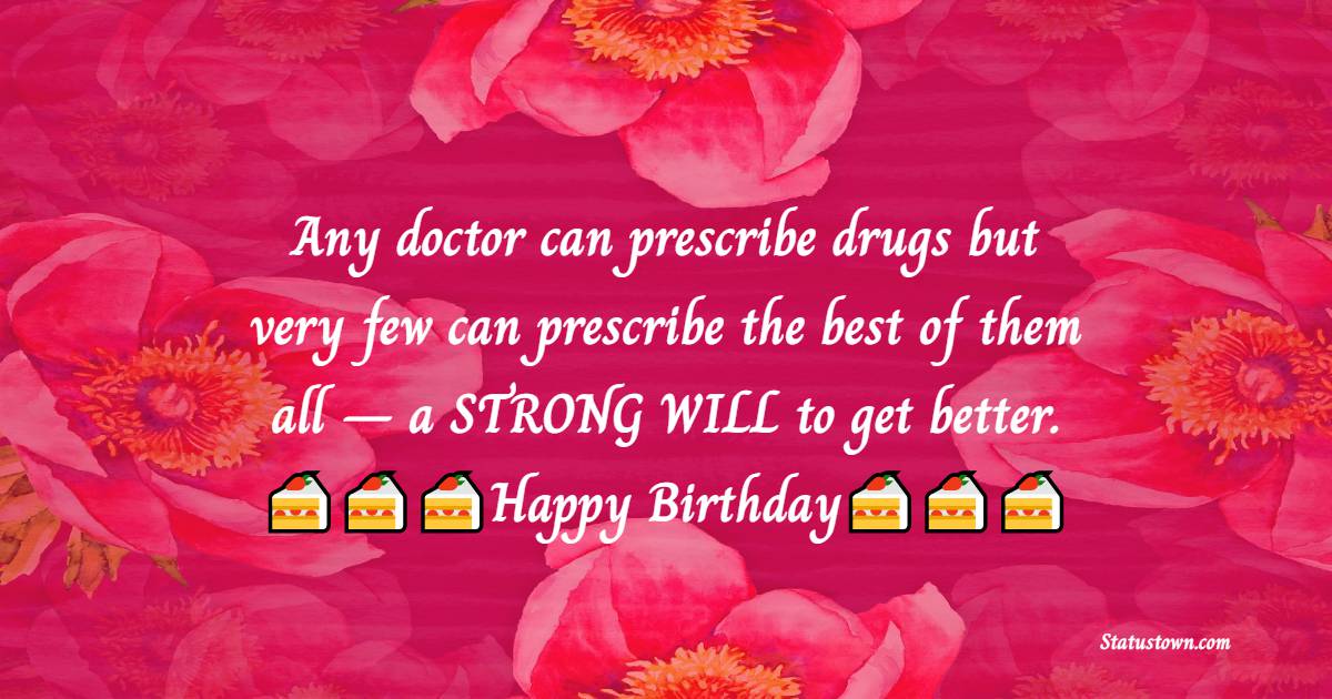 Any doctor can prescribe drugs but very few can prescribe the best of them all – a STRONG WILL to get better.  - Birthday Wishes for Doctor