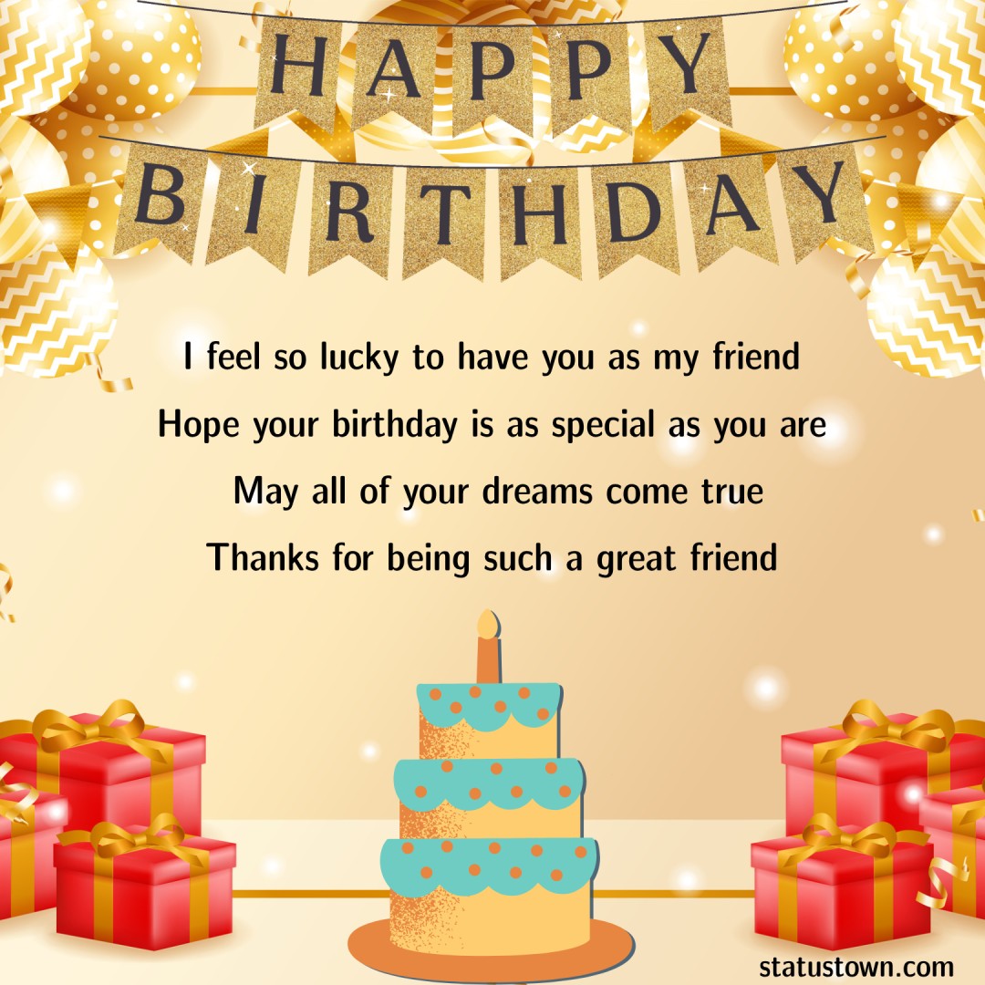   I feel so lucky to have you as my friend. Hope your birthday is as special as you are. May all of your dreams come true. Thanks for being such a great friend.  - Birthday Wishes for Friends