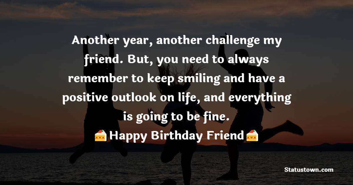   Another year, another challenge my friend. But, you need to always remember to keep smiling and have a positive outlook on life, and everything is going to be fine.  - Birthday Wishes for Friends