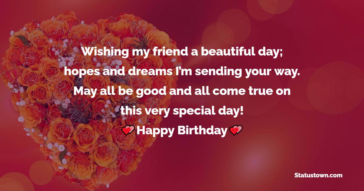   Wishing my friend a beautiful day; hopes and dreams I’m sending your way. May all be good and all come true on this very special day!   - Birthday Wishes for Friends
