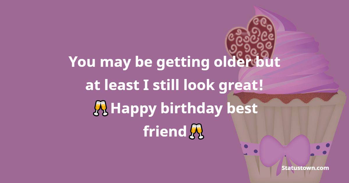   You may be getting older but at least I still look great! Happy birthday best friend!   - Birthday Wishes for Friends