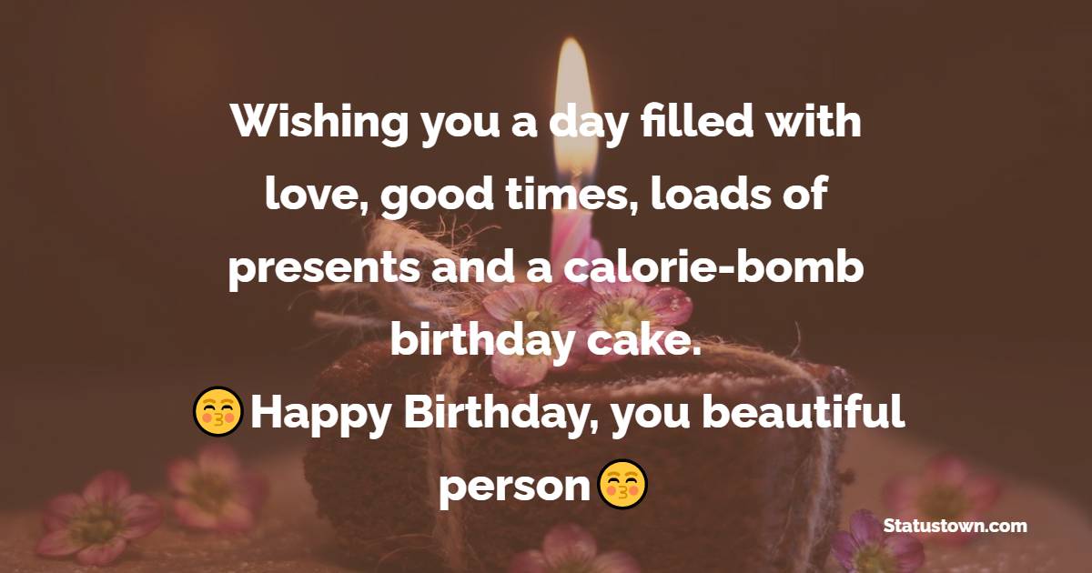   Wishing you a day filled with love, good times, loads of presents and a calorie-bomb birthday cake. Happy Birthday, you beautiful person.   - Birthday Wishes for Friends