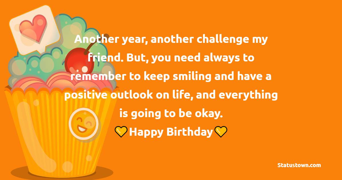   Another year, another challenge my friend. But, you need always to remember to keep smiling and have a positive outlook on life, and everything is going to be okay.   - Birthday Wishes for Friends