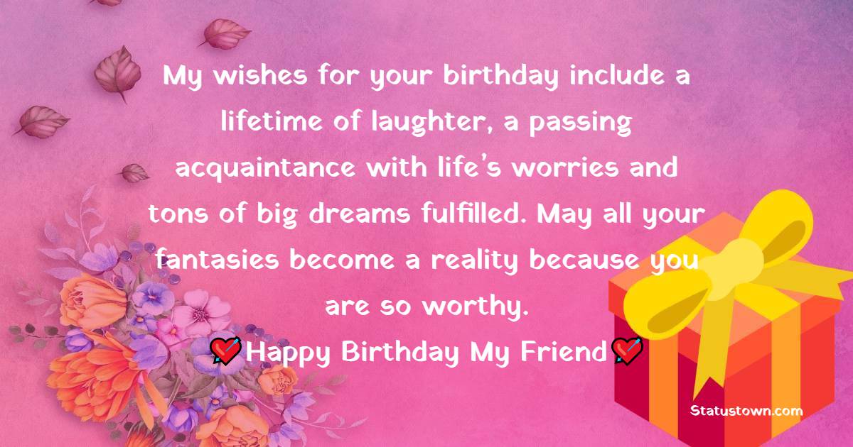   My wishes for your birthday include a lifetime of laughter, a passing acquaintance with life’s worries and tons of big dreams fulfilled. May all your fantasies become a reality because you are so worthy.   - Birthday Wishes for Friends
