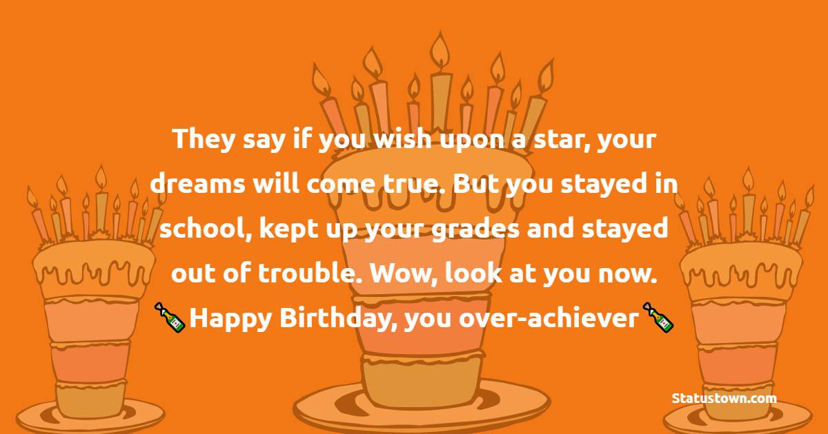   They say if you wish upon a star, your dreams will come true. But you stayed in school, kept up your grades and stayed out of trouble. Wow, look at you now. Happy Birthday, you over-achiever you.   - Birthday Wishes for Friends