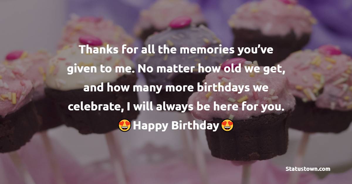   Thanks for all the memories you’ve given to me. No matter how old we get, and how many more birthdays we celebrate, I will always be here for you.  - Birthday Wishes for Girlfriend