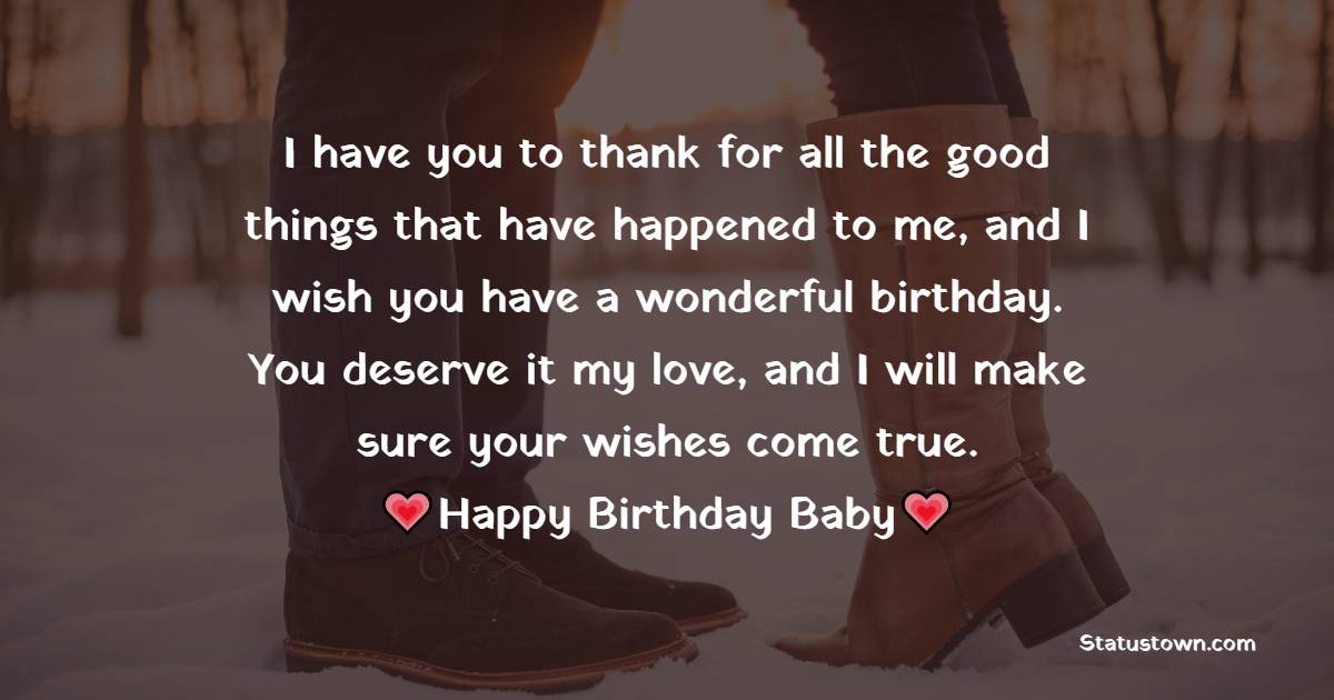   I have you to thank for all the good things that have happened to me, and I wish you have a wonderful birthday. You deserve it my love, and I will make sure your wishes come true.   - Birthday Wishes for Girlfriend