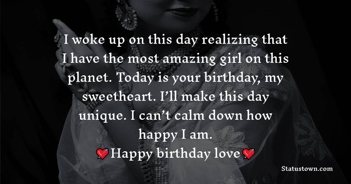   I woke up on this day realizing that I have the most amazing girl on this planet. Today is your birthday, my sweetheart. I’ll make this day unique. I can’t calm down how happy I am. Happy birthday, love!   - Birthday Wishes for Girlfriend