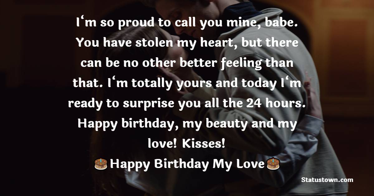   I‘m so proud to call you mine, babe. You have stolen my heart, but there can be no other better feeling than that. I‘m totally yours and today I‘m ready to surprise you all the 24 hours. Happy birthday, my beauty and my love! Kisses!   - Birthday Wishes for Girlfriend