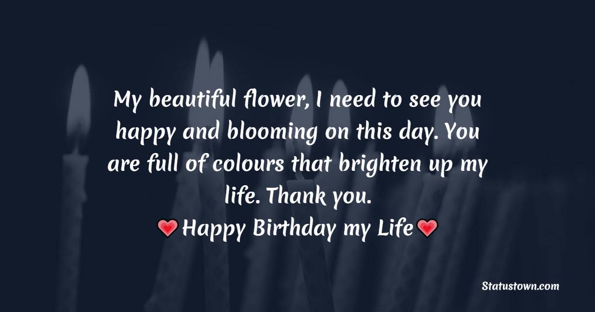   My beautiful flower, I need to see you happy and blooming on this day. You are full of colors that brighten up my life. Thank you. LOVE YOU.   - Birthday Wishes for Girlfriend