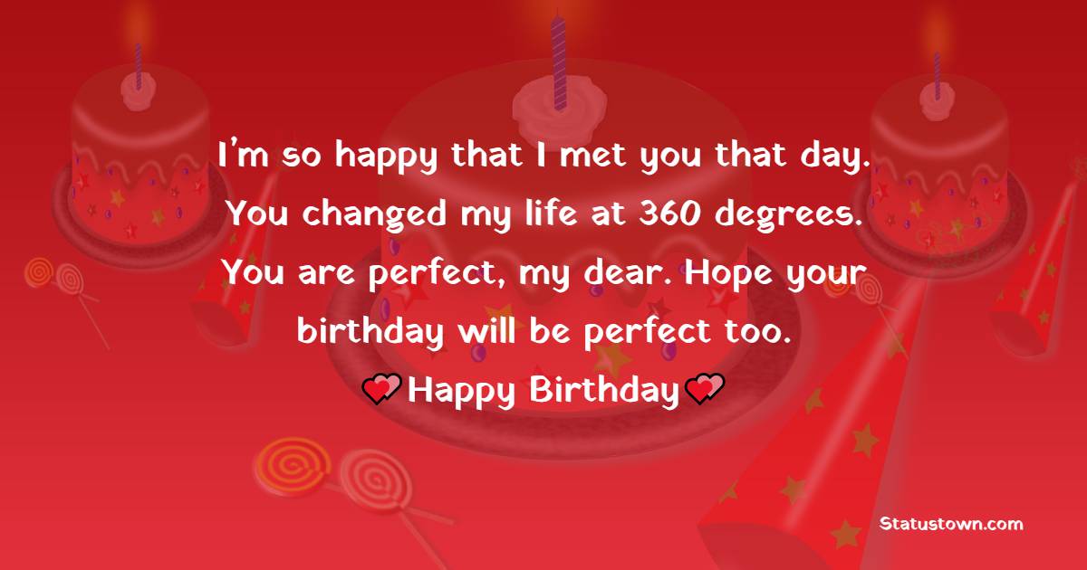   I’m so happy that I met you that day. You changed my life at 360 degrees. You are perfect, my dear. Hope your birthday will be perfect too.   - Birthday Wishes for Girlfriend