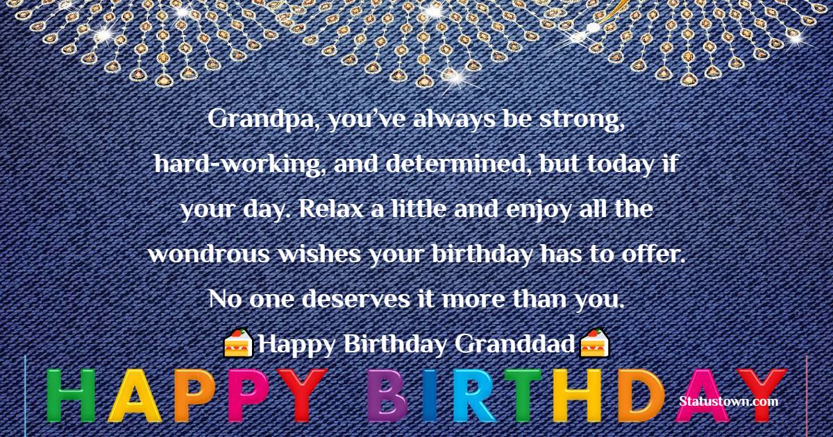   Grandpa, you’ve always be strong, hard-working, and determined, but today if your day. Relax a little and enjoy all the wondrous wishes your birthday has to offer. No one deserves it more than you.   - Birthday Wishes for Grandfather
