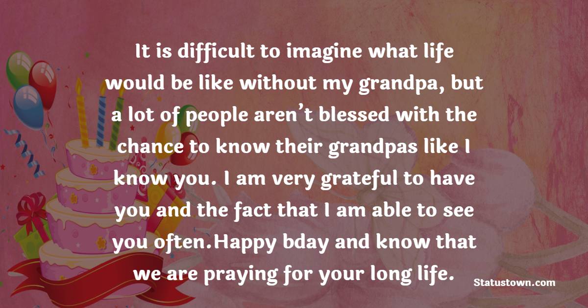   It is difficult to imagine what life would be like without my grandpa, but a lot of people aren’t blessed with the chance to know their grandpas like I know you. I am very grateful to have you and the fact that I am able to see you often.Happy bday and know that we are praying for your long life.   - Birthday Wishes for Grandfather