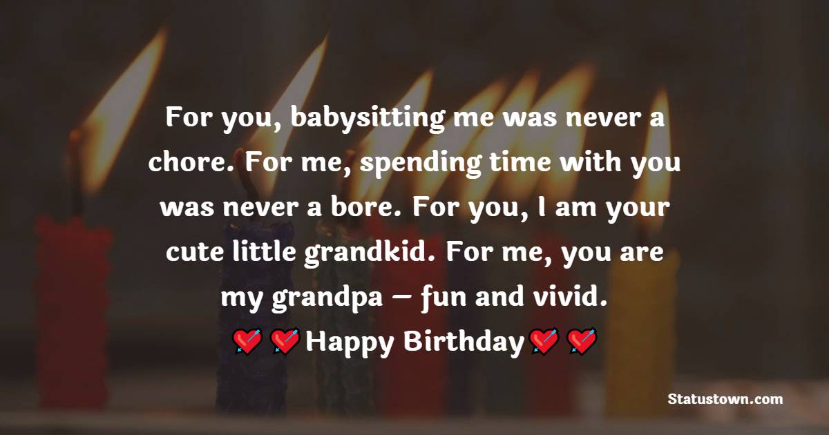   For you, babysitting me was never a chore. For me, spending time with you was never a bore. For you, I am your cute little grandkid. For me, you are my grandpa – fun and vivid.  - Birthday Wishes for Grandfather