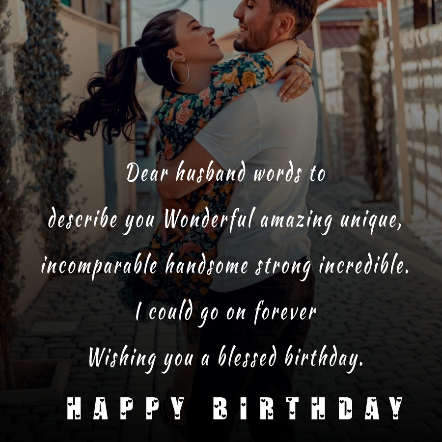   Dear husband, words to describe you: Wonderful, amazing, unique, incomparable, handsome, strong, incredible. I could go on forever. Wishing you a blessed birthday.   - Birthday Wishes for Husband