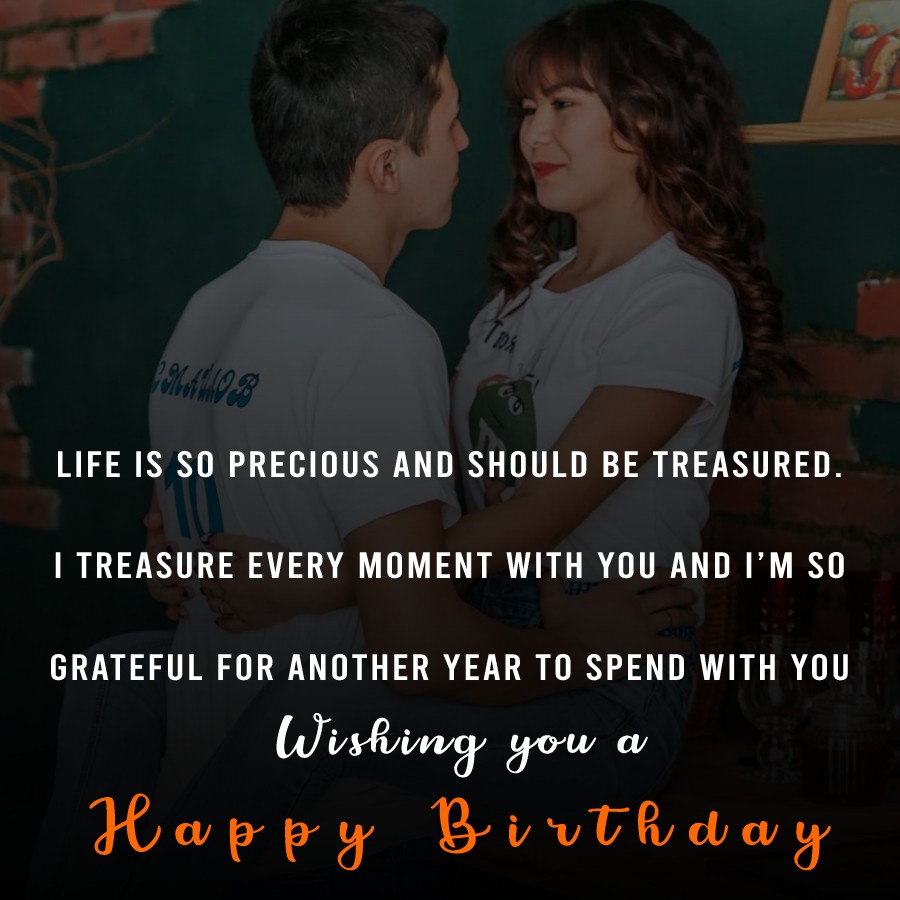   Life is so precious and should be treasured. I treasure every moment with you and I’m so grateful for another year to spend with you. Wishing you a happy birthday.   - Birthday Wishes for Husband