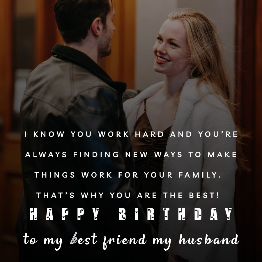   I know you work hard and you’re always finding new ways to make things work for your family. That’s why you are the best! Happy birthday to my best friend, my husband.   - Birthday Wishes for Husband