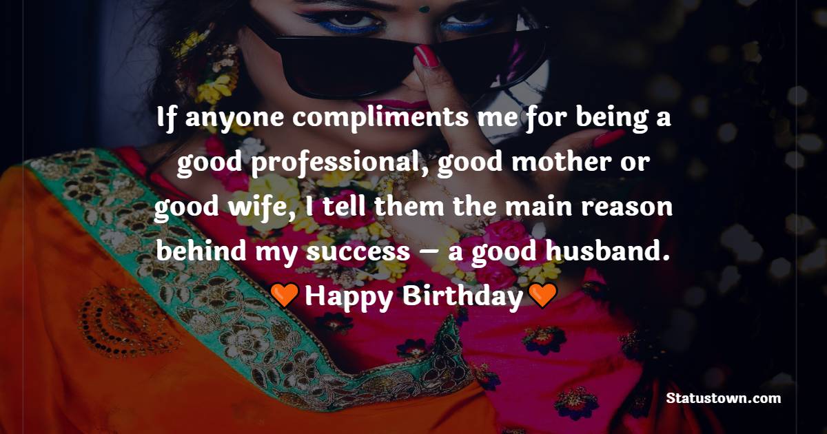   If anyone compliments me for being a good professional, good mother or good wife, I tell them the main reason behind my success – a good husband.  - Birthday Wishes for Husband
