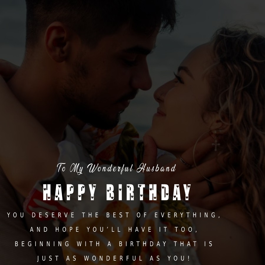   To My Wonderful Husband, Happy Birthday. You deserve the best of everything, and hope you’ll have it, too, beginning with a birthday that is just as wonderful as you!   - Birthday Wishes for Husband