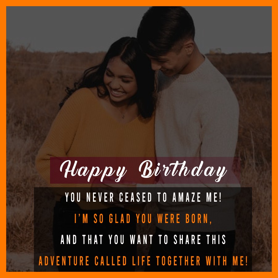   For My Husband, Happy Birthday. You never ceased to amaze me! I’m so glad you were born, and that you want to share this adventure called Life together with me!   - Birthday Wishes for Husband