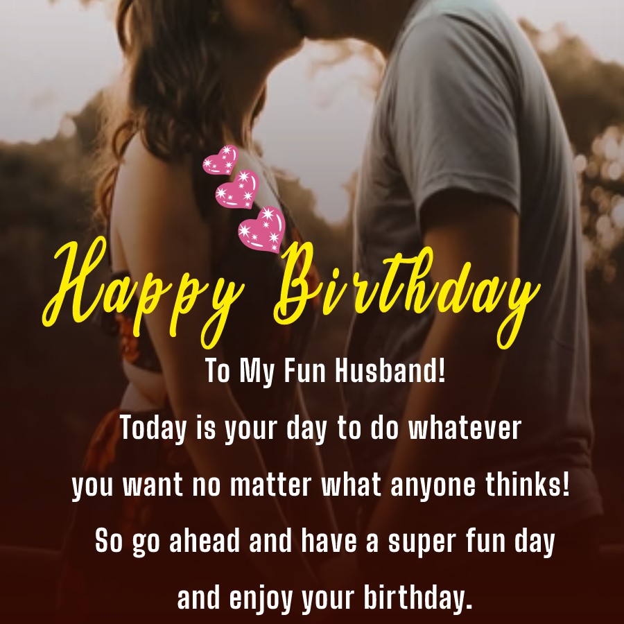  To My Fun Husband! Today is your day to do whatever you want no matter what anyone thinks! So go ahead and have a super fun day and enjoy your birthday.   - Birthday Wishes for Husband