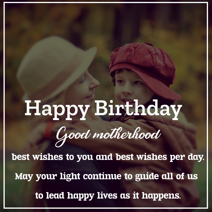   Good motherhood, best wishes to you and best wishes per day. May your light continue to guide all of us to lead happy lives as it happens.   - Birthday Wishes for Mother