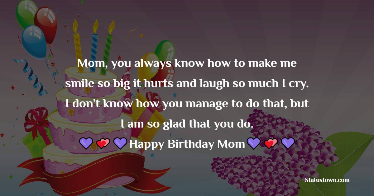   Mom, you always know how to make me smile so big it hurts and laugh so much I cry. I don’t know how you manage to do that, but I am so glad that you do.  - Birthday Wishes for Mother