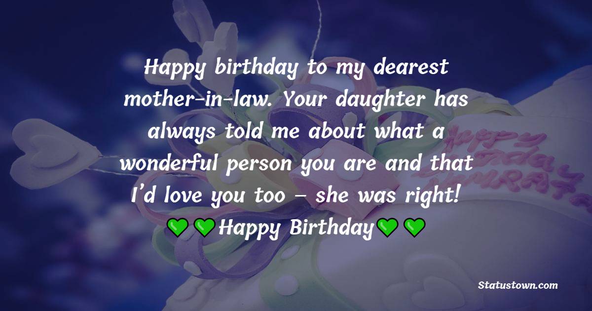   Happy birthday to my dearest mother-in-law. Your daughter has always told me about what a wonderful person you are and that I’d love you too – she was right!   - Birthday Wishes for Mother in Law