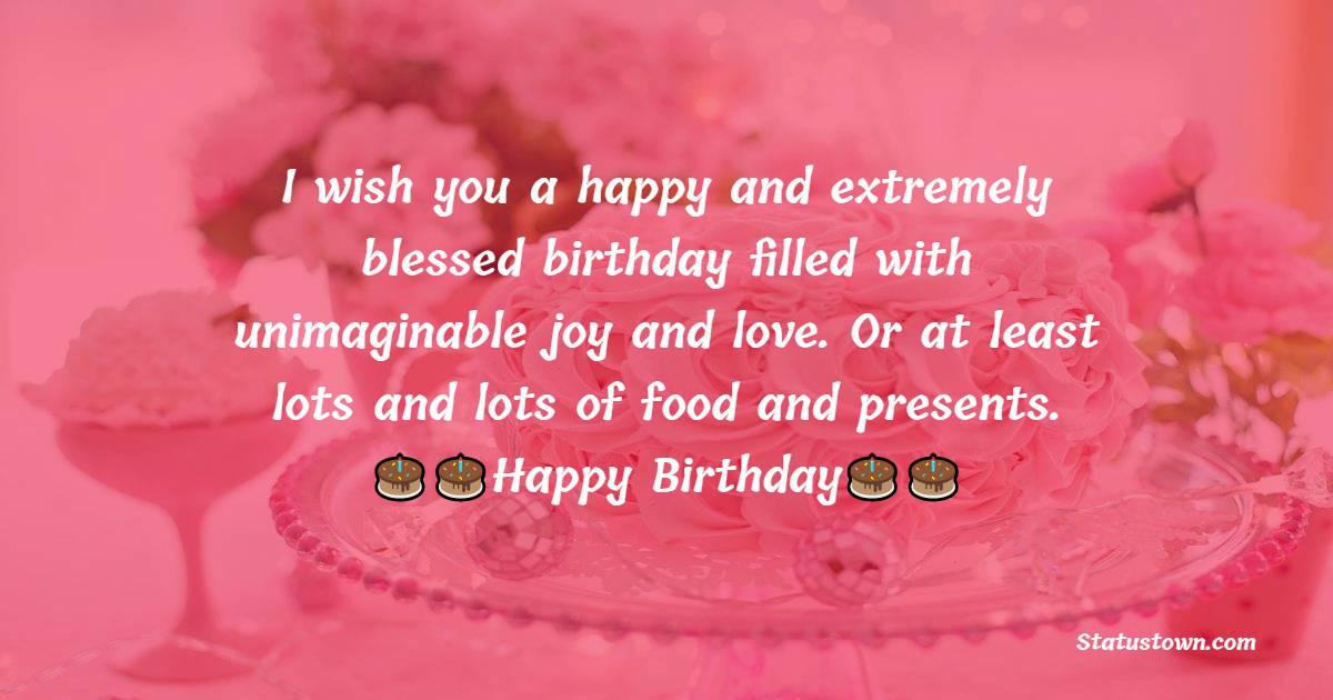   I wish you a happy and extremely blessed birthday filled with unimaginable joy and love. Or at least lots and lots of food and presents.   - Birthday Wishes for Mother in Law