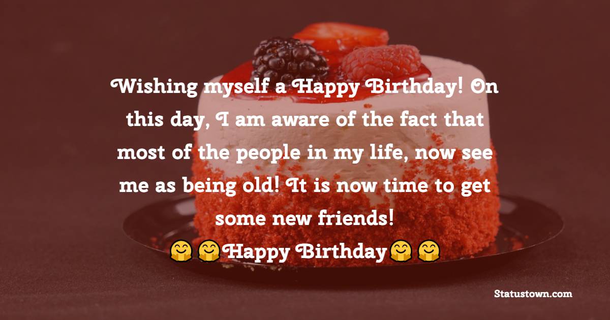  Wishing myself a Happy Birthday! On this day, I am aware of the fact that most of the people in my life, now see me as being old! It is now time to get some new friends!  -  Birthday Wishes for Myself