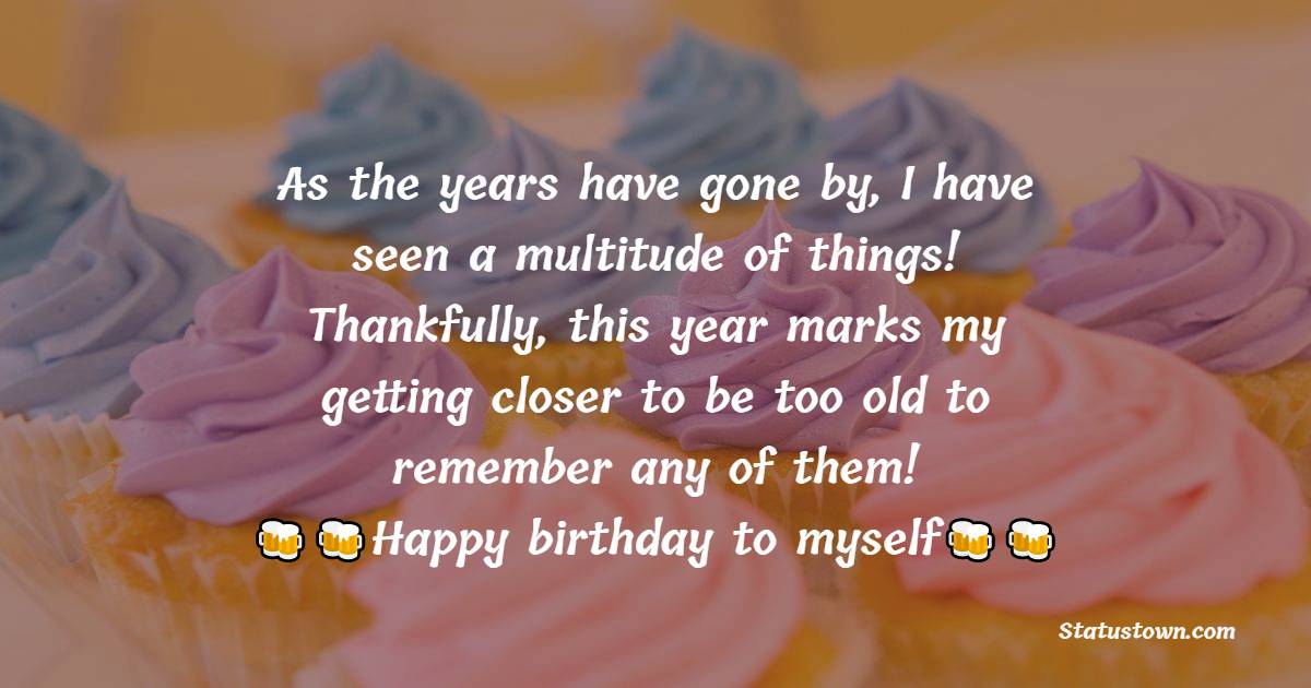  As the years have gone by, I have seen a multitude of things! Thankfully, this year marks my getting closer to be too old to remember any of them!  -  Birthday Wishes for Myself
