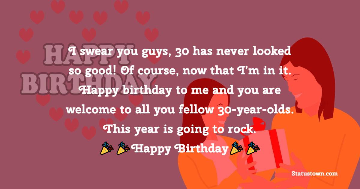  I swear you guys, 30 has never looked so good! Of course, now that I’m in it. Happy birthday to me and you are welcome to all you fellow 30-year-olds. This year is going to rock.  -  Birthday Wishes for Myself