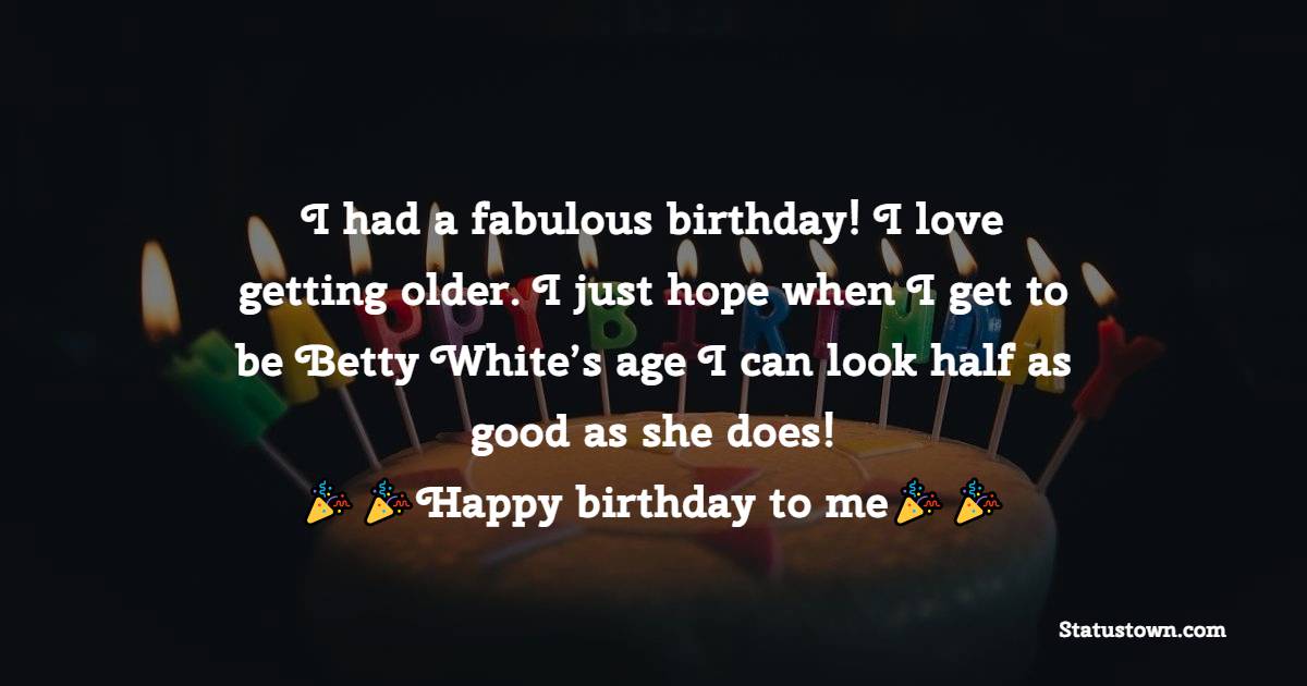  I had a fabulous birthday! I love getting older. I just hope when I get to be Betty White’s age I can look half as good as she does!  -  Birthday Wishes for Myself