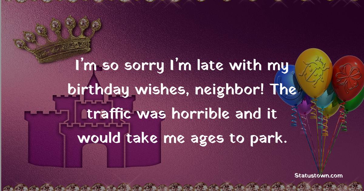 I’m so sorry I’m late with my birthday wishes, neighbor! The traffic was horrible and it would take me ages to park. - Birthday Wishes for Neighbor