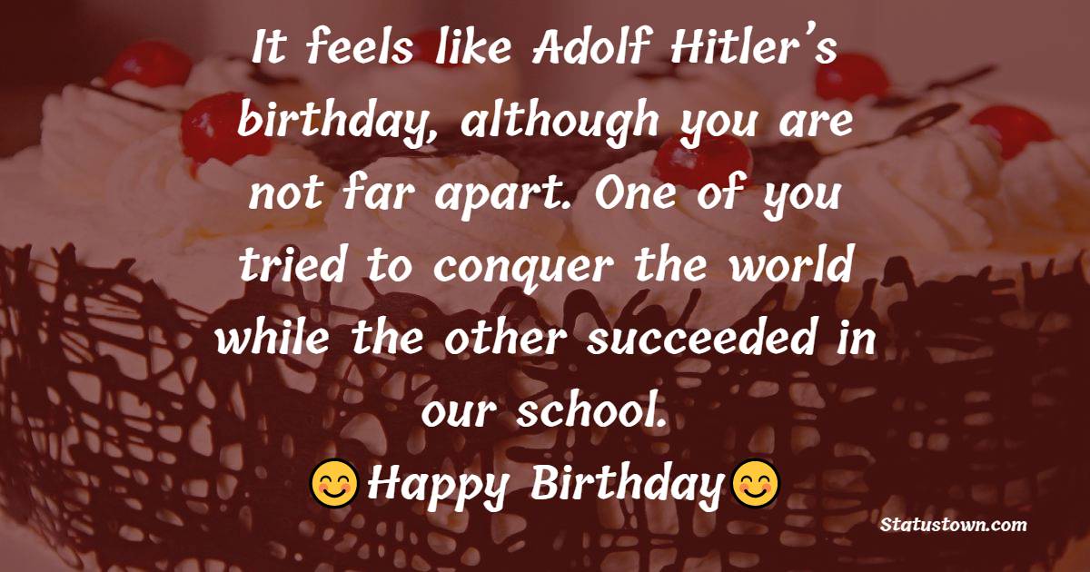 It feels like Adolf Hitler’s birthday, although you are not far apart. One of you tried to conquer the world while the other succeeded in our school. - Birthday Wishes for Principal