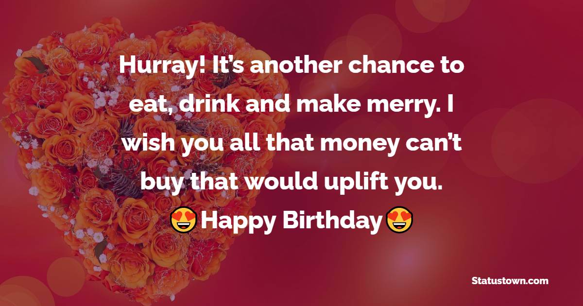 Hurray! It’s another chance to eat, drink and make merry. I wish you all that money can’t buy that would uplift you. Happy birthday - Birthday Wishes for Roommate