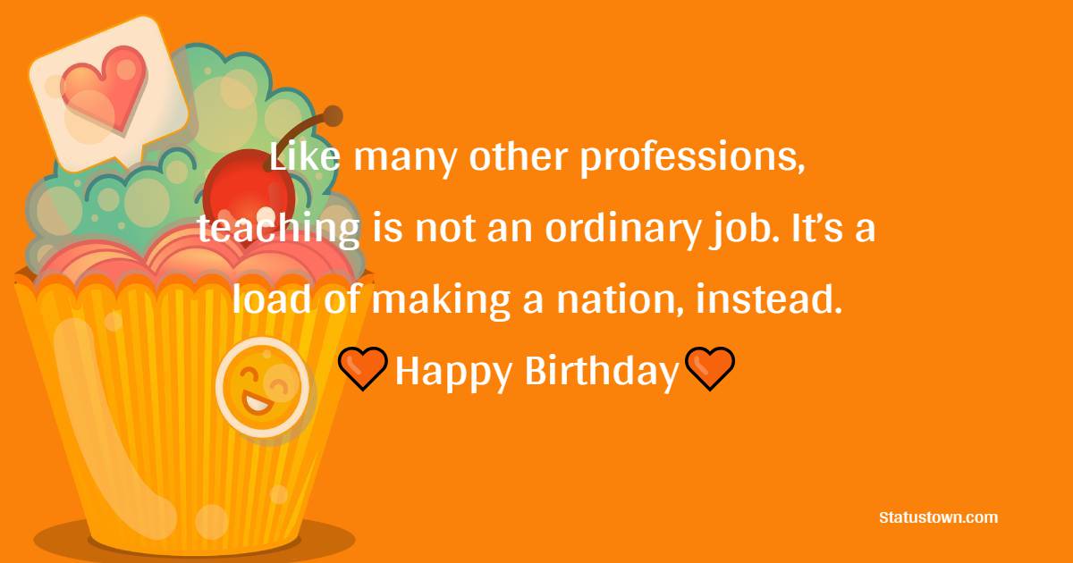 Like many other professions, teaching is not an ordinary job. It’s a load of making a nation, instead. Happy birthday to you, mam! - Birthday Wishes for Senior Mam