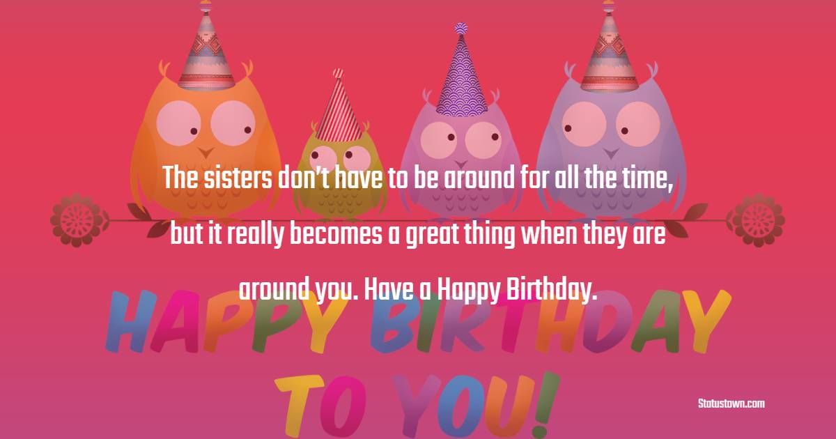  The sisters don’t have to be around for all the time, but it really becomes a great thing when they are around you. Have a Happy Birthday.  - Birthday Wishes for Sister