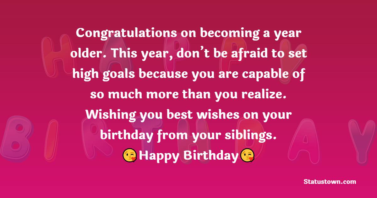  Congratulations on becoming a year older. This year, don’t be afraid to set high goals because you are capable of so much more than you realize. Wishing you best wishes on your birthday from your siblings.  - Birthday Wishes for Sister