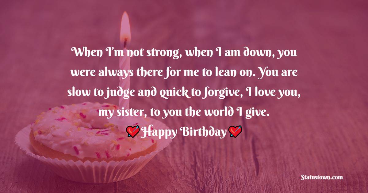  When I’m not strong, when I am down, you were always there for me to lean on. You are slow to judge and quick to forgive, I love you, my sister, to you the world I give. - Birthday Wishes for Sister