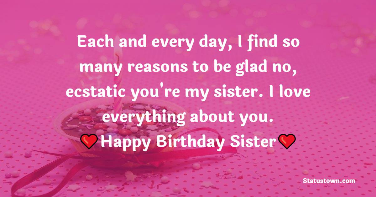  Each and every day, I find so many reasons to be glad — no, ecstatic — you're my sister. I love everything about you. - Birthday Wishes for Sister