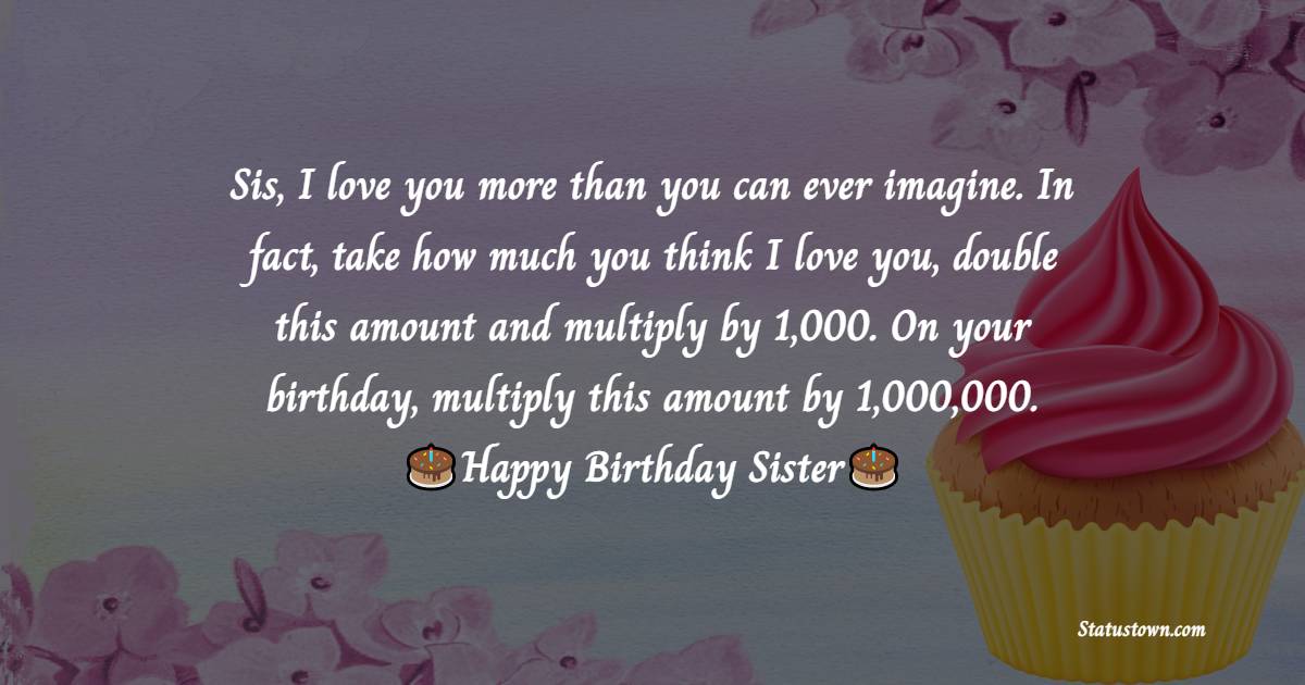  Sis, I love you more than you can ever imagine. In fact, take how much you think I love you, double this amount and multiply by 1,000. On your birthday, multiply this amount by 1,000,000.  - Birthday Wishes for Sister