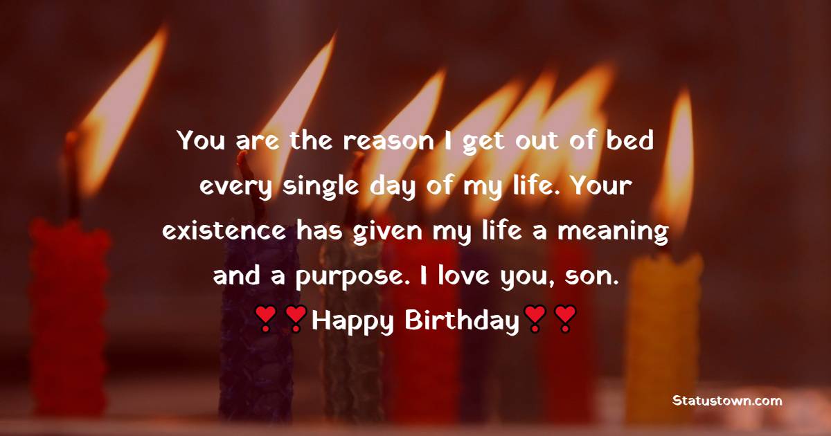  You are the reason I get out of bed every single day of my life. Your existence has given my life a meaning and a purpose. I love you, son.  - Birthday Wishes for Son