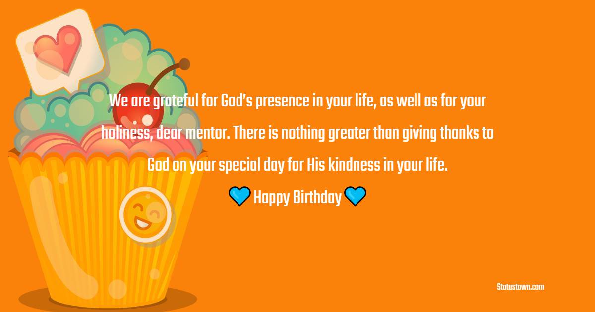 We are grateful for God’s presence in your life, as well as for your holiness, dear mentor. There is nothing greater than giving thanks to God on your special day for His kindness in your life. Happy birthday! - Birthday Wishes for Spiritual Mentor