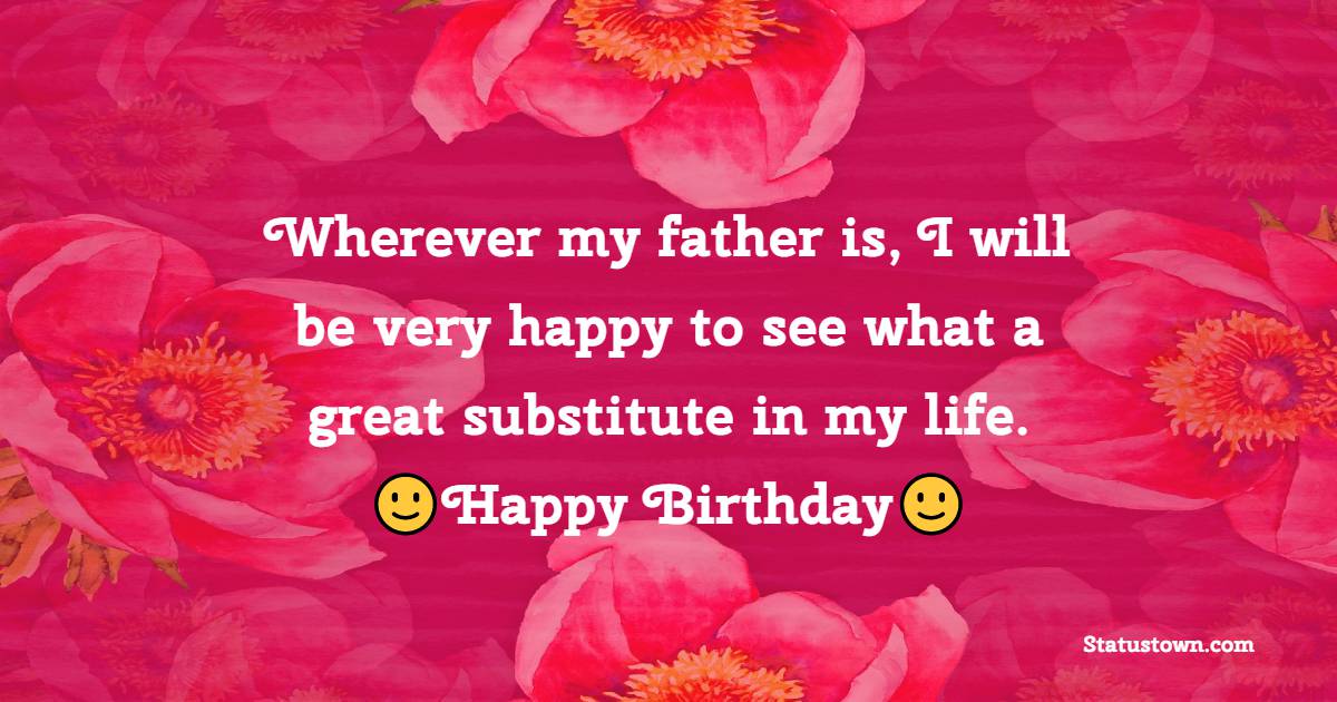 Wherever my father is, I will be very happy to see what a great substitute in my life. Happy Birthday. - Birthday Wishes for Stepdad