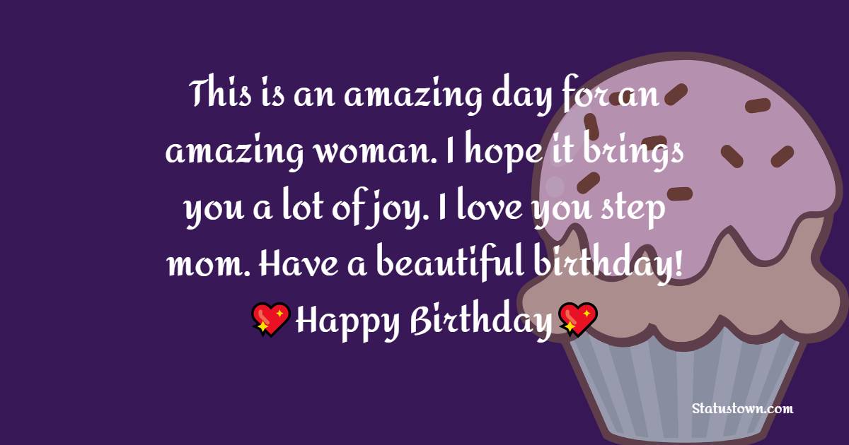 This is an amazing day for an amazing woman. I hope it brings you a lot of joy. I love you step mom. Have a beautiful birthday! - Birthday Wishes for Stepmom