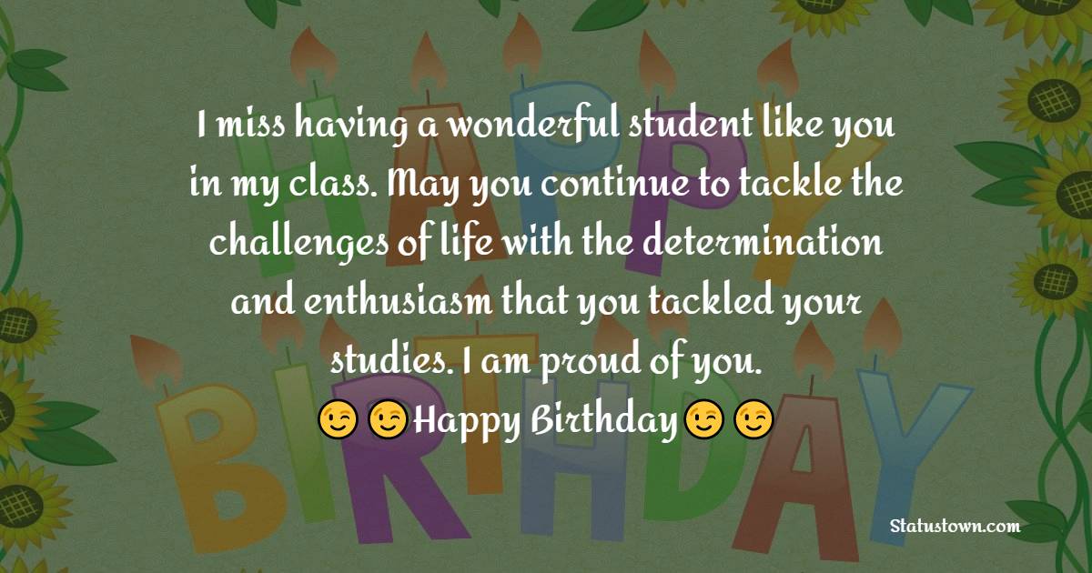   I miss having a wonderful student like you in my class. May you continue to tackle the challenges of life with the determination and enthusiasm that you tackled your studies. I am proud of you.  - Birthday Wishes for Students