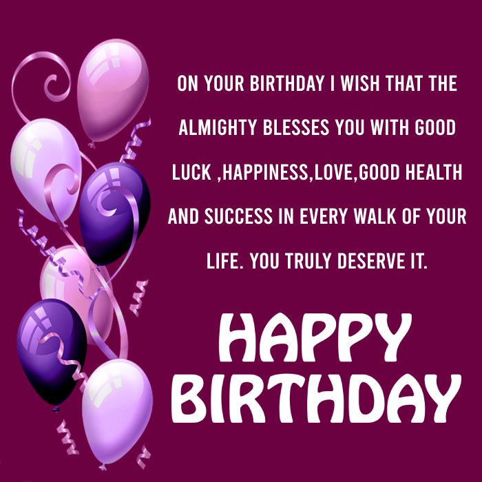   On your birthday I wish that the almighty blesses you with good luck ,happiness,love,good health and success in every walk of your life. You truly deserve it. Wishing you a very happy birthday.   - Birthday Wishes for Students